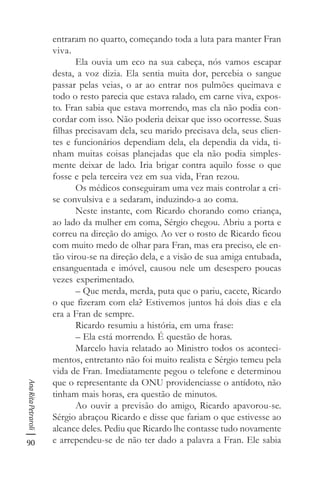 90
AnaRitaPetraroli
entraram no quarto, começando toda a luta para manter Fran
viva.
Ela ouvia um eco na sua cabeça, nós vamos escapar
desta, a voz dizia. Ela sentia muita dor, percebia o sangue
passar pelas veias, o ar ao entrar nos pulmões queimava e
todo o resto parecia que estava ralado, em carne viva, expos-
to. Fran sabia que estava morrendo, mas ela não podia con-
cordar com isso. Não poderia deixar que isso ocorresse. Suas
filhas precisavam dela, seu marido precisava dela, seus clien-
tes e funcionários dependiam dela, ela dependia da vida, ti-
nham muitas coisas planejadas que ela não podia simples-
mente deixar de lado. Iria brigar contra aquilo fosse o que
fosse e pela terceira vez em sua vida, Fran rezou.
Os médicos conseguiram uma vez mais controlar a cri-
se convulsiva e a sedaram, induzindo-a ao coma.
Neste instante, com Ricardo chorando como criança,
ao lado da mulher em coma, Sérgio chegou. Abriu a porta e
correu na direção do amigo. Ao ver o rosto de Ricardo ficou
com muito medo de olhar para Fran, mas era preciso, ele en-
tão virou-se na direção dela, e a visão de sua amiga entubada,
ensanguentada e imóvel, causou nele um desespero poucas
vezes experimentado.
– Que merda, merda, puta que o pariu, cacete, Ricardo
o que fizeram com ela? Estivemos juntos há dois dias e ela
era a Fran de sempre.
Ricardo resumiu a história, em uma frase:
– Ela está morrendo. É questão de horas.
Marcelo havia relatado ao Ministro todos os aconteci-
mentos, entretanto não foi muito realista e Sérgio temeu pela
vida de Fran. Imediatamente pegou o telefone e determinou
que o representante da ONU providenciasse o antídoto, não
tinham mais horas, era questão de minutos.
Ao ouvir a previsão do amigo, Ricardo apavorou-se.
Sérgio abraçou Ricardo e disse que fariam o que estivesse ao
alcance deles. Pediu que Ricardo lhe contasse tudo novamente
e arrependeu-se de não ter dado a palavra a Fran. Ele sabia
 