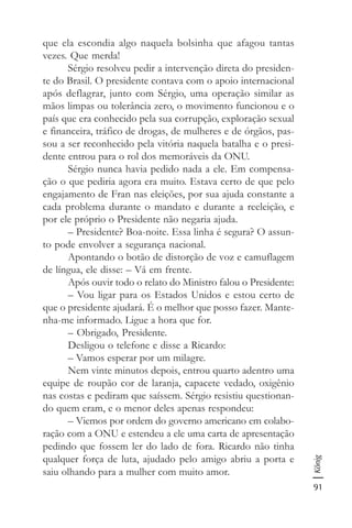 91
König
que ela escondia algo naquela bolsinha que afagou tantas
vezes. Que merda!
Sérgio resolveu pedir a intervenção direta do presiden-
te do Brasil. O presidente contava com o apoio internacional
após deflagrar, junto com Sérgio, uma operação similar as
mãos limpas ou tolerância zero, o movimento funcionou e o
país que era conhecido pela sua corrupção, exploração sexual
e financeira, tráfico de drogas, de mulheres e de órgãos, pas-
sou a ser reconhecido pela vitória naquela batalha e o presi-
dente entrou para o rol dos memoráveis da ONU.
Sérgio nunca havia pedido nada a ele. Em compensa-
ção o que pediria agora era muito. Estava certo de que pelo
engajamento de Fran nas eleições, por sua ajuda constante a
cada problema durante o mandato e durante a reeleição, e
por ele próprio o Presidente não negaria ajuda.
– Presidente? Boa-noite. Essa linha é segura? O assun-
to pode envolver a segurança nacional.
Apontando o botão de distorção de voz e camuflagem
de língua, ele disse: – Vá em frente.
Após ouvir todo o relato do Ministro falou o Presidente:
– Vou ligar para os Estados Unidos e estou certo de
que o presidente ajudará. É o melhor que posso fazer. Mante-
nha-me informado. Ligue a hora que for.
– Obrigado, Presidente.
Desligou o telefone e disse a Ricardo:
– Vamos esperar por um milagre.
Nem vinte minutos depois, entrou quarto adentro uma
equipe de roupão cor de laranja, capacete vedado, oxigênio
nas costas e pediram que saíssem. Sérgio resistiu questionan-
do quem eram, e o menor deles apenas respondeu:
– Viemos por ordem do governo americano em colabo-
ração com a ONU e estendeu a ele uma carta de apresentação
pedindo que fossem ler do lado de fora. Ricardo não tinha
qualquer força de luta, ajudado pelo amigo abriu a porta e
saiu olhando para a mulher com muito amor.
 