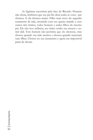 92
AnaRitaPetraroli
As lágrimas escorriam pela face de Ricardo. Homem
não chora, lembrava que seu pai lhe dizia todas às vezes que
chorava. E ele chorava muito. Filho mais novo do segundo
casamento da mãe, morando com seu quarto marido e seus
outros três irmãos, todos homens e todos filhos do mesmo
pai. Ele não teve infância, seu único sonho era crescer e su-
mir dali. Este homem não permitia que ele chorasse, mas
chorou quando sua mãe morreu e chorou quando nasceram
suas filhas. Chorou no seu casamento e agora era impossível
parar de chorar.
 