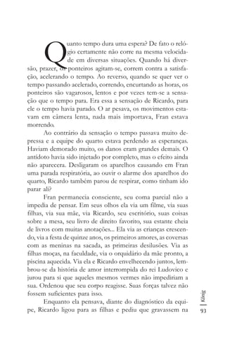 93
König
Q
uanto tempo dura uma espera? De fato o reló-
gio certamente não corre na mesma velocida-
de em diversas situações. Quando há diver-
são, prazer, os ponteiros agitam-se, correm contra a satisfa-
ção, acelerando o tempo. Ao reverso, quando se quer ver o
tempo passando acelerado, correndo, encurtando as horas, os
ponteiros são vagarosos, lentos e por vezes tem-se a sensa-
ção que o tempo para. Era essa a sensação de Ricardo, para
ele o tempo havia parado. O ar pesava, os movimentos esta-
vam em câmera lenta, nada mais importava, Fran estava
morrendo.
Ao contrário da sensação o tempo passava muito de-
pressa e a equipe do quarto estava perdendo as esperanças.
Haviam demorado muito, os danos eram grandes demais. O
antídoto havia sido injetado por completo, mas o efeito ainda
não aparecera. Desligaram os aparelhos causando em Fran
uma parada respiratória, ao ouvir o alarme dos aparelhos do
quarto, Ricardo também parou de respirar, como tinham ido
parar ali?
Fran permanecia consciente, seu coma parcial não a
impedia de pensar. Em seus olhos ela via um filme, via suas
filhas, via sua mãe, via Ricardo, seu escritório, suas coisas
sobre a mesa, seu livro de direito favorito, sua estante cheia
de livros com muitas anotações... Ela via as crianças crescen-
do, via a festa de quinze anos, os primeiros amores, as coversas
com as meninas na sacada, as primeiras desilusões. Via as
filhas moças, na faculdade, via o orquidário da mãe pronto, a
piscina aquecida. Via ela e Ricardo envelhecendo juntos, lem-
brou-se da história de amor interrompida do rei Ludovico e
jurou para si que aqueles mesmos vermes não impediriam a
sua. Ordenou que seu corpo reagisse. Suas forças talvez não
fossem suficientes para isso.
Enquanto ela pensava, diante do diagnóstico da equi-
pe, Ricardo ligou para as filhas e pediu que gravassem na
 
