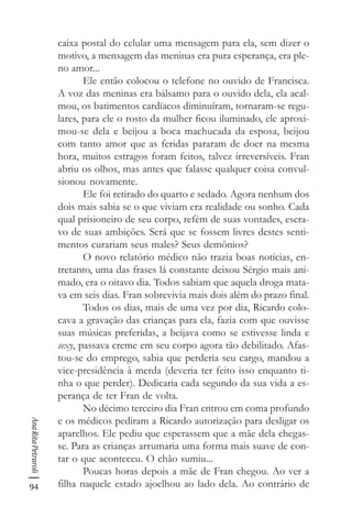 94
AnaRitaPetraroli
caixa postal do celular uma mensagem para ela, sem dizer o
motivo, a mensagem das meninas era pura esperança, era ple-
no amor...
Ele então colocou o telefone no ouvido de Francisca.
A voz das meninas era bálsamo para o ouvido dela, ela acal-
mou, os batimentos cardíacos diminuíram, tornaram-se regu-
lares, para ele o rosto da mulher ficou iluminado, ele aproxi-
mou-se dela e beijou a boca machucada da esposa, beijou
com tanto amor que as feridas pararam de doer na mesma
hora, muitos estragos foram feitos, talvez irreversíveis. Fran
abriu os olhos, mas antes que falasse qualquer coisa convul-
sionou novamente.
Ele foi retirado do quarto e sedado. Agora nenhum dos
dois mais sabia se o que viviam era realidade ou sonho. Cada
qual prisioneiro de seu corpo, refém de suas vontades, escra-
vo de suas ambições. Será que se fossem livres destes senti-
mentos curariam seus males? Seus demônios?
O novo relatório médico não trazia boas notícias, en-
tretanto, uma das frases lá constante deixou Sérgio mais ani-
mado, era o oitavo dia. Todos sabiam que aquela droga mata-
va em seis dias. Fran sobrevivia mais dois além do prazo final.
Todos os dias, mais de uma vez por dia, Ricardo colo-
cava a gravação das crianças para ela, fazia com que ouvisse
suas músicas preferidas, a beijava como se estivesse linda e
sexy, passava creme em seu corpo agora tão debilitado. Afas-
tou-se do emprego, sabia que perderia seu cargo, mandou a
vice-presidência à merda (deveria ter feito isso enquanto ti-
nha o que perder). Dedicaria cada segundo da sua vida a es-
perança de ter Fran de volta.
No décimo terceiro dia Fran entrou em coma profundo
e os médicos pediram a Ricardo autorização para desligar os
aparelhos. Ele pediu que esperassem que a mãe dela chegas-
se. Para as crianças arrumaria uma forma mais suave de con-
tar o que aconteceu. O chão sumiu...
Poucas horas depois a mãe de Fran chegou. Ao ver a
filha naquele estado ajoelhou ao lado dela. Ao contrário de
 