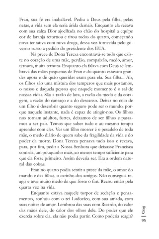 95
König
Fran, sua fé era inabalável. Pediu a Deus pela filha, pelas
netas, a vida sem ela seria árida demais. Enquanto ela rezava
com sua calça Dior ajoelhada no chão do hospital a equipe
cor de laranja retornou e tirou todos do quarto, começando
nova tentativa com nova droga, dessa vez fornecida pelo go-
verno russo a pedido do presidente dos EUA.
Na prece de Dona Tereza encontrava-se tudo que exis-
te no coração de uma mãe, perdão, compaixão, medo, amor,
ternura, muita ternura. Enquanto ela falava com Deus se lem-
brava das mãos pequenas de Fran e do quanto estavam gran-
des agora e de quão queridas eram para ela. Sua filha... Ah,
os filhos são uma mistura dos temperos que mais gostamos,
o nosso e daquela pessoa que naquele momento é o sal de
nossas vidas. São a razão de luta, a razão do medo e da cora-
gem, a razão do cansaço e a do descanso. Deitar no colo de
um filho é descobrir quanto seguro pode ser o mundo, por-
que naquele instante, nada é capaz de atingir-nos. Os filhos
nos tornam adultos, fortes, deixamos de ser filhos e passa-
mos a ser pais. Temos que saber tudo e ao mesmo tempo
aprender com eles. Ver um filho morrer é o pesadelo de toda
mãe, o medo diário de quem sabe da fragilidade da vida e do
poder da morte. Dona Tereza pensava tudo isso e rezava,
para, por fim, pedir a Nossa Senhora que deixasse Francisca
com ela, um pouquinho mais, ao menos tempo suficiente para
que ela fosse primeiro. Assim deveria ser. Era a ordem natu-
ral das coisas.
Fran no quarto podia sentir a prece da mãe, o amor do
marido e das filhas, o carinho dos amigos. Não conseguia re-
agir e teve muito medo de que fosse o fim. Rezou então pela
quarta vez na vida.
Enquanto estava naquele torpor de sedação e pensa-
mentos, sonhou com o rei Ludovico, com sua amada, com
suas noites de amor. Lembrou das suas com Ricardo, do calor
das mãos dele, do calor dos olhos dele. Do poder que ele
exercia sobre ela, ela não podia partir. Como poderia reagir?
 