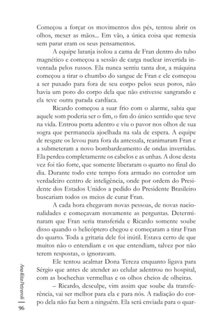 96
AnaRitaPetraroli
Começou a forçar os movimentos dos pés, tentou abrir os
olhos, mexer as mãos... Em vão, a única coisa que remexia
sem parar eram os seus pensamentos.
A equipe laranja isolou a cama de Fran dentro do tubo
magnético e começou a sessão de carga nuclear invertida in-
ventada pelos russos. Ela nunca sentiu tanta dor, a máquina
começou a tirar o chumbo do sangue de Fran e ele começou
a ser puxado para fora de seu corpo pelos seus poros, não
havia um poro do corpo dela que não estivesse sangrando e
ela teve outra parada cardíaca.
Ricardo começou a suar frio com o alarme, sabia que
aquele som poderia ser o fim, o fim do único sentido que teve
na vida. Entrou porta adentro e viu o pavor nos olhos de sua
sogra que permanecia ajoelhada na sala de espera. A equipe
de resgate os levou para fora da antessala, reanimaram Fran e
a submeteram a novo bombardeamento de ondas invertidas.
Ela perdeu completamente os cabelos e as unhas. A dose desta
vez foi tão forte, que somente liberaram o quarto no final do
dia. Durante todo este tempo fora armado no corredor um
verdadeiro centro de inteligência, onde por ordem do Presi-
dente dos Estados Unidos a pedido do Presidente Brasileiro
buscariam todos os meios de curar Fran.
A cada hora chegavam novas pessoas, de novas nacio-
nalidades e começavam novamente as perguntas. Determi-
naram que Fran seria transferida e Ricardo somente soube
disso quando o helicóptero chegou e começaram a tirar Fran
do quarto. Toda a gritaria dele foi inútil. Estava certo de que
muitos não o entendiam e os que entendiam, talvez por não
terem respostas, o ignoravam.
Ele tentou acalmar Dona Tereza enquanto ligava para
Sérgio que antes de atender ao celular adentrou no hospital,
com as bochechas vermelhas e os olhos cheios de olheiras.
– Ricardo, desculpe, vim assim que soube da transfe-
rência, vai ser melhor para ela e para nós. A radiação do cor-
po dela não faz bem a ninguém. Ela será enviada para o quar-
 