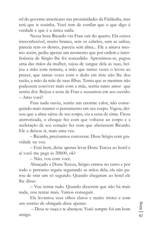 97
König
tel do governo americano nas proximidades da Finlândia, mas
terá que ir sozinha. Você tem de confiar que o que digo é
verdade e que é a única saída.
Nessa hora Ricardo viu Fran sair do quarto. Ela estava
irreconhecível, muito branca, sem os cabelos, sem as unhas,
parecia sem os dentes, parecia sem alma... Ele a amava mes-
mo assim, pediu apenas um momento que por ordem e inter-
ferência de Sérgio lhe foi concedido. Aproximou-se, pegou
uma das mãos da mulher, sujou de sangue dela as suas, bei-
jou a mão com ternura, a mão que tantas vezes o levou ao
prazer, que tantas vezes com o dedo em riste não lhe deu
razão, a mão da mãe de suas filhas. Temia que as meninas não
pudessem conviver mais com a mãe, sentiu tanto amor que
sentiu dor. Beijou a testa de Fran e sussurrou em seu ouvido:
– Amo você!
Fran nada ouviu, sentiu um enorme calor, não conse-
guindo mais manter o pensamento em seu corpo. Vagou, dei-
xou que a alma saísse de seu corpo, viu a cena de cima. Ficou
aterrorizada, o choque fez com que voltasse ao corpo e a
aceleração de seu coração fez com que afastassem Ricardo.
Ele a deixou ir, mais uma vez.
– Ricardo, precisamos conversar. Disse Sérgio com gra-
vidade na voz.
– Está bem, deixe apenas levar Dona Tereza ao hotel e
aí você me pega às 20h00, ok?
– Não, vou com você.
Abraçado a Dona Tereza, Sérgio entrou no carro e por
todo o percurso seguiu segurando as mãos dela, ela não pa-
rou de orar um só segundo. Quando chegaram ao hotel ele
lhe disse:
– Vou tentar tudo. Quando disserem que não há mais
nada, vou tentar mais. Vamos conseguir.
Ela levantou seus olhos claros e muito tristes e com
um sorriso de obrigada disse apenas:
– Deus te ouça e te abençoe. Você sempre foi um bom
amigo.
 
