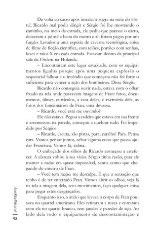 98
AnaRitaPetraroli
De volta ao carro após instalar a sogra na suíte do Ho-
tel, Ricardo mal podia dirigir e Sérgio foi lhe mostrando o
caminho, no meio da estrada, ele pediu que parasse o carro,
desceram a pé até a beira do morro e ali foram pegos por um
furgão. Levados a uma espécie de caverna tecnológica, coisa
de filme de ficção cientifica, com telões, portões com senhas,
luzes e raios X em cada entrada. Estavam dentro da principal
sala da Ordem na Holanda.
– Encontraram este lugar esvaziado, com os equipa-
mentos ligados porque após uma pequena explosão o
sequencial falhou e o incêndio que começara não foi forte o
suficiente para vencer a ação dos bombeiros. Disse Sérgio.
Ricardo não conseguia ouvir nada, estava com o olhar
fixado na tela onde passavam imagens de Fran: fotos, docu-
mentos, filmes, currículos, a casa deles, o escritório dela, as
fotos dos funcionários de Fran, uma devassa.
– Ricardo, você está me ouvindo?
Ele não estava. Pegou a cadeira que estava em sua frente
e arremessou na parede, começou a quebrar tudo. Foi impe-
dido por Sérgio:
– Ricardo, escuta, são pistas, para, caralho! Para. Pensa
cara. Vamos pensar juntos, achar alguma coisa que possa aju-
dar Francisca. Vamos lá, calma.
O embaçado dos olhos de Ricardo começou a arrefe-
cer. A clareza voltou à sua visão. Sérgio tinha razão, para ele
manter a razão era quase impossível, sentia como que che-
gando do enterro de Fran.
– Você tem razão, me desculpe. É que a sensação que
tenho é de ter enterrado Fran. Vamos abrir os olhos, veja lá
na tela a imagem dela, seus movimentos, faço qualquer coisa
para pegar estes desgraçados.
Enquanto isso, o avião que levava o corpo de Fran pou-
sava no quartel americano. Eles retiraram a maca e entraram
com ela no quarto branco, sem janelas e paredes de aço. Ao
lado dela todo o equipamento de descontaminação e
 