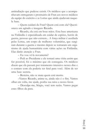 99
König
antiradiação que pudesse existir. Os médicos que a acompa-
nhavam entregaram o prontuário de Fran aos novos médicos
da equipe do exército e as Lottas que ainda ajudavam naque-
la base.
– Quem cuidará da Fran? Quem está com ela? Questi-
onava um agitado e inseguro Ricardo.
– Ricardo, ela está em boas mãos. Esta base americana
na Finlândia é especializada em cuidar de espiões, heróis de
guerra, pessoas que não existem... A força militar é auxiliada
pelas Lottas, um corpo de mulheres voluntárias, que surgi-
ram durante a guerra e mesmo depois se tornaram um orga-
nismo de ajuda humanitária com várias ações na Finlândia.
Elas darão atenção a Fran.
– Eu vou vê-la novamente?
– Pedi ao Presidente e ele tentará uma visita assim que
for possível, foi o máximo que ele conseguiu. Os médicos
dizem que ela passará por tratamento intensivo nestes dias e
o contato com ela poderia ser fatal para você. Além de ser
uma base secreta.
– Besteira, não se mata quem está morto.
–Vamos Ricardo, anime-se, ainda não é o fim. Vamos
olhar em volta, me ajude, ponha sua raiva a nosso favor.
– Desculpe-me, Sérgio, você tem razão. Vamos pegar
estes filhos da puta.
 