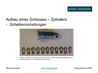 Aufbau eines Schlosses – Zylinders:
- Scheibenzuhaltungen
Die Abb. zeigt einen Türschlossrotor eines Toyota. Es gibt 10 Standardzuhaltungen und
eine Zuhaltung für den Werkstattschlüssel (kleiner).
Manfred Krämer www.lock-expert.de König Seminar 2016
 
