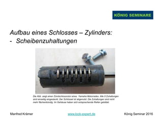 Aufbau eines Schlosses – Zylinders:
- Scheibenzuhaltungen
Die Abb. zeigt einen Zündschlossrotor eines Yamaha Motorrades. Alle 8 Zuhaltungen
sind einseitig eingesteckt. Der Schlüssel ist abgenutzt. Die Zuhaltungen sind nicht
mehr flächenbündig. Im Gehäuse haben sich entsprechende Riefen gebildet.
Manfred Krämer www.lock-expert.de König Seminar 2016
 