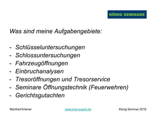 Was sind meine Aufgabengebiete:
- Schlüsseluntersuchungen
- Schlossuntersuchungen
- Fahrzeugöffnungen
- Einbruchanalysen
- Tresoröffnungen und Tresorservice
- Seminare Öffnungstechnik (Feuerwehren)
- Gerichtsgutachten
Manfred Krämer www.lock-expert.de König Seminar 2016
 