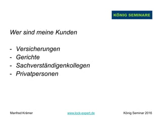 Wer sind meine Kunden
- Versicherungen
- Gerichte
- Sachverständigenkollegen
- Privatpersonen
Manfred Krämer www.lock-expert.de König Seminar 2016
 