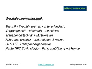 Wegfahrsperrentechnik
Technik - Wegfahrsperren - unterschiedlich.
Vergangenheit – Mechanik – einheitlich
Transpondertechnik = Multiversum
Fahrzeughersteller – jeder eigene Systeme
30 bis 35. Transpondergeneration
Heute NFC Technologie – Fahrzeugöffnung mit Handy
Manfred Krämer www.lock-expert.de König Seminar 2016
 