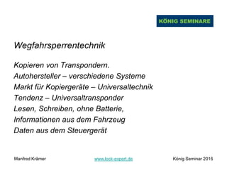 Wegfahrsperrentechnik
Kopieren von Transpondern.
Autohersteller – verschiedene Systeme
Markt für Kopiergeräte – Universaltechnik
Tendenz – Universaltransponder
Lesen, Schreiben, ohne Batterie,
Informationen aus dem Fahrzeug
Daten aus dem Steuergerät
Manfred Krämer www.lock-expert.de König Seminar 2016
 