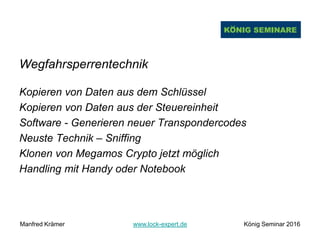 Wegfahrsperrentechnik
Kopieren von Daten aus dem Schlüssel
Kopieren von Daten aus der Steuereinheit
Software - Generieren neuer Transpondercodes
Neuste Technik – Sniffing
Klonen von Megamos Crypto jetzt möglich
Handling mit Handy oder Notebook
Manfred Krämer www.lock-expert.de König Seminar 2016
 