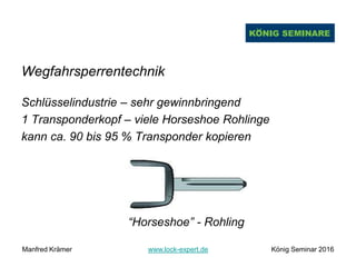 Wegfahrsperrentechnik
Schlüsselindustrie – sehr gewinnbringend
1 Transponderkopf – viele Horseshoe Rohlinge
kann ca. 90 bis 95 % Transponder kopieren
“Horseshoe” - Rohling
Manfred Krämer www.lock-expert.de König Seminar 2016
 