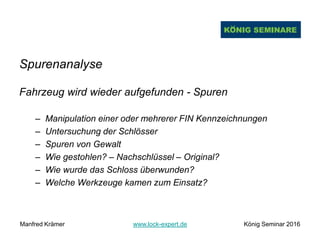 Spurenanalyse
Fahrzeug wird wieder aufgefunden - Spuren
– Manipulation einer oder mehrerer FIN Kennzeichnungen
– Untersuchung der Schlösser
– Spuren von Gewalt
– Wie gestohlen? – Nachschlüssel – Original?
– Wie wurde das Schloss überwunden?
– Welche Werkzeuge kamen zum Einsatz?
Manfred Krämer www.lock-expert.de König Seminar 2016
 