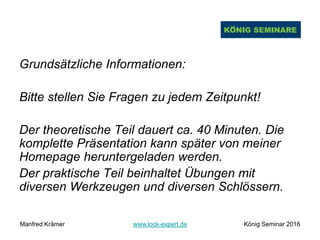 Grundsätzliche Informationen:
Bitte stellen Sie Fragen zu jedem Zeitpunkt!
Der theoretische Teil dauert ca. 40 Minuten. Die
komplette Präsentation kann später von meiner
Homepage heruntergeladen werden.
Der praktische Teil beinhaltet Übungen mit
diversen Werkzeugen und diversen Schlössern.
Manfred Krämer www.lock-expert.de König Seminar 2016
 