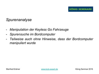 Spurenanalyse
- Manipulation der Keyless Go Fahrzeuge
- Spurensuche im Bordcomputer
- Teilweise auch ohne Hinweise, dass der Bordcomputer
manipuliert wurde
Manfred Krämer www.lock-expert.de König Seminar 2016
 