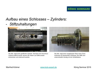 Aufbau eines Schlosses – Zylinders:
- Stiftzuhaltungen
Die Abb. zeigt einen geöffneten Zylinder. Nachdem die Verschluss- Die Abb. zeigt einen ausgebauten Rotor eines Zünd-
schiene entfernt wurde, können die Federn und Stifte einzeln schlosses mit steckendem Schlüssel. Die Stifte sind
entnommen und untersucht werden. unterschiedlich bündig mit der Schließebene.
Manfred Krämer www.lock-expert.de König Seminar 2016
 