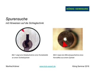 Spurensuche
mit Hinweisen auf die Schlagtechnik
Bild 1 zeigt eine Detailaufnahme einer Kontaktstelle Bild 2 zeigt eine Mikroskopaufnahme eines
an einem Schließzylinder Kernstiftes aus einem Zylinder
Manfred Krämer www.lock-expert.de König Seminar 2016
 