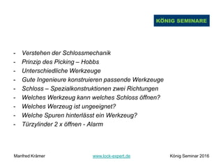 - Verstehen der Schlossmechanik
- Prinzip des Picking – Hobbs
- Unterschiedliche Werkzeuge
- Gute Ingenieure konstruieren passende Werkzeuge
- Schloss – Spezialkonstruktionen zwei Richtungen
- Welches Werkzeug kann welches Schloss öffnen?
- Welches Werzeug ist ungeeignet?
- Welche Spuren hinterlässt ein Werkzeug?
- Türzylinder 2 x öffnen - Alarm
Manfred Krämer www.lock-expert.de König Seminar 2016
 