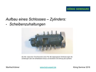 Aufbau eines Schlosses – Zylinders:
- Scheibenzuhaltungen
Die Abb. zeigt einen Türschlossrotor eines Fiat. Bei abgezogenem Schlüssel ragen die
Zuhaltungen über die Schließebene hinaus und blockieren die Drehung des Zylinders.
Manfred Krämer www.lock-expert.de König Seminar 2016
 