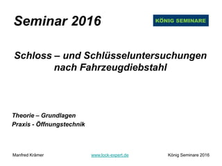 Seminar 2016
Schloss – und Schlüsseluntersuchungen
nach Fahrzeugdiebstahl
Theorie – Grundlagen
Praxis - Öffnungstechnik
Manfred Krämer www.lock-expert.de König Seminare 2016
 