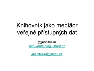 Knihovník jako mediá tor
veřejně přístupných dat
           @jancibulka
    http://data.blog.iHNed.cz

     jan.cibulka@ihned.cz
 