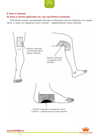 17
www.dtbiz.ru
9. Боль в коленях
10. Боль в локтях (действуй так, как при болях в коленях)
Если болят колени, накладывай пластыри на болящие участки коленей и их задние
части, а также на наружные части ступней – рефлекторные точки коленей.
Наклей пластыри
на болящие места
вокруг коленей
Наклей пластыри
на заднюю часть
коленей
Наклей пластыри на наружные части
ступней – рефлекторные точки коленей
 
