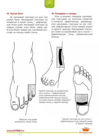 21
www.dtbiz.ru
15. Ушная боль
Не наклеивай пластыри на уши при
ушной боли. Накладывай пластыри на
четвёртый и пятый палец – рефлектор-
ные точки ушей. Наклеивай пластыри на
правую ступню, если болит левое ухо.
А если болит правое ухо, наклеивай пла-
стыри на пальцы левой ступни
16. Геморрои и запоры
Хотя в лечении геморроя наклеива-
ние пластырей на анальное отверстие
и считается эффективным, рекоменду-
ется наклеивать пластыри на низ ступ-
ней, рефлекторные точки прямой кишки
и заднего прохода. Накладывай пласты-
ри также на внутреннюю часть ступни –
рефлекторную точку прямокишечной
мышцы.
Обмотай пластырем
четвертый и пятый палец
Наклей пластыри на внутреннюю
часть ступни – рефлекторную
точку прямокишечной мышцы
(прямокишечная мышца: мышца
на конце кишки, которая соединяет
прямую кишку и задний проход)
Наклей пластыри на низ ступни –
рефлекторную точку прямой кишки
и заднего прохода
 