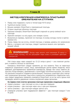 29
www.dtbiz.ru
Глава 9
МЕТОД КРЕПЛЕНИЯ КОМПРЕССА ПЛАСТЫРЕЙ
DreamTeam НА СТУПНЯХ
1.	 Перед сном подержать ступни в теплой воде 10-15 минут.
2.	 Тщательно вытри ступни
3.	 Возьми компресс DreamTeam и приложенный пластырь
4.	 Устрани защитную оболочку пластыря
5.	 Приложи компресс DreamTeam блестящей стороной на центр клейкой части
пластыря
6.	 Приклей компресс на ногу вдоль или поперек ступни.
7.	 Внимательно проверь, прилегает ли пластырь по всему контуру ступни и крепко
прижми его.
8.	 Утром, перед тем как встать, отклей пластырь и проверь уровень его загрязнения.
9.	 Место, с которого снят пластырь, следует тщательно вымыть или протереть
мокрой губкой.
Пей стакан воды через каждый час (2-2,5 литра в день) – она помогает раство-
рить и вывести токсины из организма.
Компрессы DreamTeam следует применять до того момента. Пока не перестанут
появляться загрязнения и влага. Лица, принимающие долгое время лекарства, могут
требовать долговременного применения компрессов, прежде чем станут заметны ре-
зультаты. Когда компресс, приклеенный к ступне будет постепенно высыхать, это значит,
что организм очищается (поддается детоксикации). Поскольку существует риск повтор-
ного загрязнения организма, чаще всего в результате неправильных стереотипов пита-
ния, следует продолжать применять компрессы DreamTeam, но не так часто. Целью этой
процедуры является удержание гигиены внутренней среды организма.
На первом этапе очистки организма пластыри применяем следующим образом:
	 первая упаковка – два пластыря на ночь и два дня перерыва
	 вторая упаковка – два пластыря через ночь и два дня перерыва
	 третья упаковка – два пластыря каждую третью ночь
	 очередная упаковка (для поддержания эффекта) – два пластыря каждые 7 или
14 дней.
	Внимание! Всегда надо мочить ноги минимум 10 минут в 
тёплой воде, потому, что это расширяет поры кожи и усиливает действие
компрессов.
 