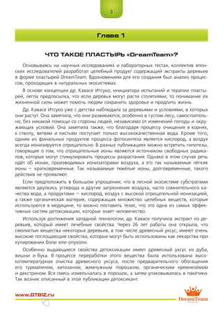 3
www.dtbiz.ru
ЧТО ТАКОЕ ПЛАСТЫРЬ «DreamTeam»?
Основываясь на научных исследованиях и лабораторных тестах, коллектив япон-
ских исследователей разработал целебный продукт содержащий экстракты деревьев
в форме пластырей DreamTeam. Вдохновением для его создания был анализ процес-
сов, проходящих в натуральных экосистемах.
В основе концепции др. Кавасе Итсуко, инициатора испытаний и терапии пласты-
рей, легла предпосылка, что если деревья могут расти столетиями, то понимание их
жизненной силы может помочь людям сохранить здоровье и продлить жизнь.
Др. Кавасе Итсуко уже с детства наблюдала за деревьями и условиями, в которых
они растут. Она заметила, что они развиваются, особенно в густом лесу, самостоятель-
но, без никакой помощи со стороны людей, независимо от изменений погоды и окру-
жающих условий. Она заметила также, что благодаря процессу очищения в корнях,
к стволу, ветвям и листьям поступает только высококачественная вода. Кроме того,
одним из финальных продуктов процесса фотосинтеза является кислород, а воздух
всегда ионизируется отрицательно. В разных публикациях можно встретить гипотезы,
говорящие о том, что отрицательные ионы являются источником свободных радика-
лов, которые могут стимулировать процессы разрастания. Однако в этом случае речь
идёт об ионах, производимых ионизаторами воздуха, а это так называемые лёгкие
ионы – кратковременные. Так называемые тяжёлые ионы, долговременные, такого
действия не проявляют.
Если предположить в большом упрощении, что в лесной экосистеме субстратами
являются двуокись углерода и другие загрязнения воздуха, часто сомнительного ка-
чества вода, а продуктами – кислород, воздух с высокой отрицательной ионизацией,
а также органическая материя, содержащая множество целебных веществ, которые
используются в медицине, то можно поставить тезис, что это одна из самых эффек-
тивных систем детоксикации, которые знает человечество.
Используя достижения западной технологии, др. Кавасе получила экстракт из де-
ревьев, который имеет лечебные свойства. Через 26 лет работы она открыла, что
смолистые вещества некоторых деревьев, в том числе древесный уксус, имеют очень
высокие поглощающие свойства, которые могут быть использованы как лекарства при
купировании боли или опухоли.
Особенно выдающиеся свойства детоксикации имеет древесный уксус из дуба,
вишни и бука. В процессе переработки этого вещества была использована высо-
котемпературная очистка древесного уксуса, после предварительного обогащения
его турмалином, хитозаном, жемчужным порошком, органическим кремнезёмом
и декстрином. Вся смесь измельчалась в порошок, а затем упаковывалась в пакетики.
Так возник описанный в этой публикации детоксикант.
Глава 1
 