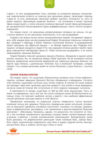 32
DreamTeam SECRETUM NATURALIS™
к фазе I, то есть выздоравливает. Если, несмотря на ускорение реакции, концентра-
ция гомотоксинов остается на опасном для организма уровне, происходит переход
к фазе III, то есть накоплению. Организм пробует накопить (отложить) то, чего не
может вывести. Дальнейшее развитие болезни – это отложение в тканях токсинов
(фаза инкрустации), а затем угасание основных функций тканей (фаза дегенерации),
до канцерогенного балансирования (фаза дифференциации, тоесть полного разрегу-
лирования).
Эта теория гласит, что механизмы авторегулировки человека так сильны, что до-
статочно вывести из его организма гомотоксины, и он сам выздоровеет.
Стараясь как можно лучше понять вышеупомянутую теорию, постараемся предста-
вить себе каждую фазу как регулировочный буфер. Исчерпание отдельных элементов
фаз приводит к переходу к более тяжёлым состояниям болезни. А выздоровление
может проходить как обратный процесс – не обходя отдельных фаз. Подводя итог:
пациент, который находится в фазе III-IV, при хорошем лечении должен пройти через
фазу повышенной температуры (фаза II), чтобы полностью выздороветь, а не только
замаскировать признаки болезни.
Теория Рекевега поясняет динамику процесса болезни, объединяя в единое целое
многие, казалось бы, не связанные между собой признаки. На её основании многие
болезни, выделенные классической медициной как отдельные единицы болезни, это
просто одна болезнь с длительным течением. Как в китайской поговорке, которая
говорит, что в живом организме живёт не тысяча болезней, а одна болезнь с тысячью
голов.
ТЕОРИЯ РЕФЛЕКСОЛОГИИ
Эта теория гласит, что существуют биологически активные зоны (точки рефлексо-
терапии, которые медицина Дальнего Востока объединила в меридианы. Согласно
этой гипотезе, существуют суточные часы потока энергии. В течение 24 часов энергия
Ци проходит через весь организм, достигая каждые 2 часа апогея в ином меридиане,
согласно схеме её течения. Все отступления от этого правила порождают патологии.
В зависимости от автора, существует от 360 до 659 точек акупунктуры. Часть их
лежит на меридианах, часть вне них. На ступне находится около 60 биологически ак-
тивных точек, что поясняет наиболее частый, а вместе с тем наиболее эффективный
способ крепления пластыря именно в этой области.
Применение катаплазмы на отдельные участки поверхности ступни приносит
огромную пользу для здоровья. Результаты проведенных ранее испытаний, основан-
ных на принципе «двойного случайного испытания», показали, что методы, применя-
емые в рефлексологии, достоверны, а их применение в диагностировании болезней
организма – обоснованы. Оказалось, однако, что результаты эти относятся не толь-
ко к тем системам человеческого организма, которые имеют соответствующие места
в органах и районах с точной анатомической локализацией. Эмпирическим путём
было доказано, что рефлексология уменьшает также головную боль, зубную боль,
боль горла, ограниченную подвижность шеи, боль в грудях, грудной клетке, менстру-
альные боли, боль в животе, кистях рук и боль в ногах.
 