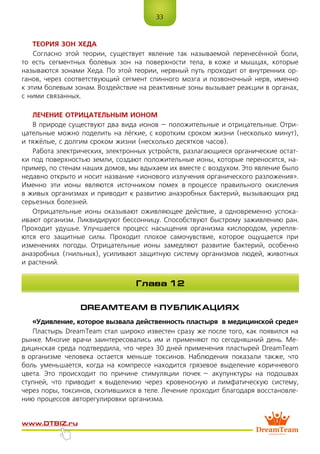 33
www.dtbiz.ru
ТЕОРИЯ ЗОН ХЕДА
Согласно этой теории, существует явление так называемой перенесённой боли,
то есть сегментных болевых зон на поверхности тела, в коже и мышцах, которые
называются зонами Хеда. По этой теории, нервный путь проходит от внутренних ор-
ганов, через соответствующий сегмент спинного мозга и позвоночный нерв, именно
к этим болевым зонам. Воздействие на реактивные зоны вызывает реакции в органах,
с ними связанных.
ЛЕЧЕНИЕ ОТРИЦАТЕЛЬНЫМ ИОНОМ
В природе существуют два вида ионов – положительные и отрицательные. Отри-
цательные можно поделить на лёгкие, с коротким сроком жизни (несколько минут),
и тяжёлые, с долгим сроком жизни (несколько десятков часов).
Работа электрических, электронных устройств, разлагающиеся органические остат-
ки под поверхностью земли, создают положительные ионы, которые переносятся, на-
пример, по стенам наших домов, мы вдыхаем их вместе с воздухом. Это явление было
недавно открыто и носит название «ионового излучения органического разложения».
Именно эти ионы являются источником помех в процессе правильного окисления
в живых организмах и приводит к развитию анаэробных бактерий, вызывающих ряд
серьезных болезней.
Отрицательные ионы оказывают оживляющее действие, а одновременно успока-
ивают организм. Ликвидируют бессонницу. Способствуют быстрому заживлению ран.
Проходит удушье. Улучшается процесс насыщения организма кислородом, укрепля-
ются его защитные силы. Проходит плохое самочувствие, которое ощущается при
изменениях погоды. Отрицательные ионы замедляют развитие бактерий, особенно
анаэробных (гнильных), усиливают защитную систему организмов людей, животных
и растений.
DREAMTEAM В ПУБЛИКАЦИЯХ
«Удивление, которое вызвала действенность пластыря в медицинской среде»
Пластырь DreamTeam стал широко известен сразу же после того, как появился на
рынке. Многие врачи заинтересовались им и применяют по сегодняшний день. Ме-
дицинская среда подтвердила, что через 30 дней применения пластырей DreamTeam
в организме человека остается меньше токсинов. Наблюдения показали также, что
боль уменьшается, когда на компрессе находится грязевое выделение коричневого
цвета. Это происходит по причине стимуляции почек – акупунктуры на подошвах
ступней, что приводит к выделению через кровеносную и лимфатическую систему,
через поры, токсинов, скопившихся в теле. Лечение проходит благодаря восстановле-
нию процессов авторегулировки организма.
Глава 12
 