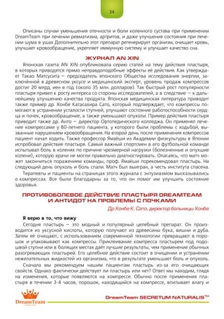 34
DreamTeam SECRETUM NATURALIS™
Описаны случаи уменьшения отечности и боли коленного сустава при применении
DreamTeam при лечении ревматизма, артритов, и даже улучшения состояния при лече-
нии шума в ушах Дополнительно этот препарат регенерирует организм, очищает кровь,
улучшает кровообращение, укрепляет иммунную систему и улучшает качество сна.
ЖУРНАЛ AN XIN
Японская газета AN XIN опубликовала серию статей на тему действия пластыря,
в которых приводятся прямо неправдоподобные эффекты её действия. Как утвержда-
ет Такао Матсусита – председатель японского Общества исследования энергии, за-
ключённой в древесном уксусе и медицинский эксперт, уровень продаж компрессов
достиг 20 млрд. иен в год (около 35 млн. долларов). Так быстрый рост популярности
пластыря привел к росту интереса со стороны исследователей, а в следствие – к даль-
нейшему улучшению качества продукта. Японская медицинская литература приводит
также пример др. Хонбе Катасахира Сато, который подтверждает, что компрессы по-
могают в устранении усталости ступней, улучшают состояние работоспособности серд-
ца и почек, кровообращение, а также уменьшают опухоли. Пример действия пластыря
приводит также др. Анто – директор Ортопедического колледжа. Он применял лече-
ние компрессами у 80-летнего пациента, у которого были проблемы с ходьбой, вы-
званные нарушением кровообращения. На второй день после применения компрессов
пациент начал ходить. Также профессор Ямаёши из Академии физкультуры в Японии
испробовал действие пластыря. Самый важный спортсмен в его футбольной команде
испытывал боль в коленях по причине чрезмерной нагрузки (болезненные и опухшие
колени), которую врачи не могли правильно диагностировать. Опасаясь, что матч мо-
жет закончиться поражением команды, проф. Ямаёши порекомендовал пластырь. На
следующий день опухоль и боль спали. Матч был выигран, а честь института спасена.
Терапевты и пациенты на страницах этого журнала с энтузиазмом высказывались
о компрессах. Все были благодарны за то, что он помог им улучшить состояние
здоровья.
ПРОТИВОБОЛЕВОЕ ДЕЙСТВИЕ ПЛАСТЫРЯ DreamTeam
И АНТИДОТ НА ПРОБЛЕМЫ С ПОЧКАМИ
Др Хонбе К. Сато, директор больницы Хонбе
Я верю в то, что вижу
Сегодня пластырь – это модный и популярный целебный препарат. Он произ-
водится из уксусной кислоты, которую получают из древесины бука, вишни и дуба.
Затем её очищают, с использованием современной технологии превращают в поро-
шок и упаковывают как компрессы. Приклеивание компресса пластырем под подо-
швой ступни или в болящих местах даёт лучшие результаты, чем применение обычных
разогревающих пластырей. Его целебное действие состоит в очищении и устранении
нежелательных жидкостей из организма, что в результате уменьшает боль и опухоль.
Сначала мы рекомендуем нашим пациентам пластырь из-за его очищающих
свойств. Однако фактически действует ли пластырь или нет? Ответ мы находим, глядя
на изменения, которые появляются на компрессе. Обычно после применения пла-
стыря в течении 3-4 часов, порошок, находящийся на компрессе, впитывает влагу и
 