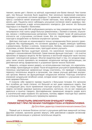 35
www.dtbiz.ru
темнеет, меняя цвет с белого на жёлтый, коричневый или более тёмный. Чем тсмпее
цвет, тем больше токсинов было выделено. Уже несколько применений компресса
приводит к улучшению состояния здоровья. Со временем, по мере применения, ком-
прессы становятся менее влажными и более светлыми, пока вообще не перестанут
менять цвет. Пациенты могут наблюдать улучшение состояния своего здоровья, про-
слеживая изменения в виде использованного компресса. Для многих это большое
подспорье в их борьбе с болезнями.
Японская газета AN XIN опубликовала рапорты на тему компрессов пластыря. Рост
популярности этой газеты среди больных ревматизмом, с болями в коленях, опухоля-
ми, связана с опубликованными рапортами. Читатели говорят также об уменьшении
отечности ног и улучшении состояния почек. Все это подтверждает эффективность
пластыря в воздействии на болезни внутренних органов.
Действие пластыря не ограничивается только купированием боли разного проис-
хождения. Мы подтверждаем, что состояние здоровья у людей, имеющих проблемы
с ревматизмом, болями в коленях, позвоночнике, болями, связанными с раковыми
опухолями, астмой, болезнями кожи, простудой можно улучшить.
В медицине Востока существует мнение, что накопление токсинов в организме
приводит к возникновению болезней. Самая важная функция пластыря – это очистка
организма от вредных веществ. Не без причины в восточной медицине такие токсины
называют «неочищенной кровью». Многое свидетельствует о том, что западная меди-
цина также начала принимать во внимание натуральные методы детоксикации, как
действенный метод профилактики и устранения причин многих болезней.
Жидкость, которую можно увидеть на использованном пластыре, это нежелатель-
ная лимфа, происходящая из крови. После её выделения улучшается кровообращение,
поскольку закупоренные кровеносные сосуды очистились, что приводит к плавному
переносу питательных веществ в организме, тем самым улучшая действие внутрен-
них органов. Именно так функционирует натуральное лечение. Пластырь отличается
огромной натуральной лечебной силой, которая может привести к улучшению состо-
яния здоровья больных.
Я позволю себе привести пример пациента с больными почками. Его организм
был ослаблен до такой степени, что больной не мог даже нормально ходить. Уже
на следующий день после применения пластыря опухоль на ногах спала. Через две
недели состояние здоровья мужчины улучшилось настолько, что он мог нормально
двигаться и понятно говорить. Долговременное применение лекарств скорее всего
в значительной мере отравило его организм, поэтому эффект пластыря был заметен
но истечении более длительного промежутка времени.
ПЛАСТЫРЬ DreamTeam ОЧИЩАЕТ КРОВЬ,
ПОМОГАЕТ ПРИ ЛЕЧЕНИИ ПАРОДОНТОЗА И РЕВМАТИЗМА
Др Сато Кейн, директор стоматологической клиники Сато
Первый шаг в лечении болезни состоит в улучшении действия иммунной системы.
Другими словами, организм должен вернуть себе равновесие в форме активноэф-
фективной детоксикации и усвоения питательных веществ.
 