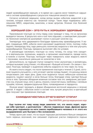 37
www.dtbiz.ru
людей кровообращение хорошее, в то время как у других могут появляться наруше-
ния в системе кровообращения в результате повышения вязкости крови.
Согласно китайской медицине, холод всегда вызван избытком жидкостей в ор-
ганизме, которые известны как «влажный холод». Такие люди подвержены забо-
леваниям MRX), невралгиям, миалгиям, а также артритам. Лечение этих болезней
затруднено.
ХОРОШИЙ СОН – ЭТО ПУТЬ К ХОРОШЕМУ ЗДОРОВЬЮ
Приклеивание пластыря на стопы перед сном приводит к тому, что из организма
выводятся токсины. В результате ноги и всё тело отдыхают, а самочувствие улучшает-
ся. Нанесение компрессов разогревает ступни и улучшает качество сна.
Температура тела удерживается благодаря правильному кровообращению. У лю-
дей, страдающих MRD, избыток влаги рассеивает выделенное тепло, поэтому чтобы
поднять температуру тела, надо уменьшить количество жидкости в теле или улучшить
кровообращение. Пластырь прекрасно выполняет оба эти условия.
Я рекомендую наклеивать пластыри на стопы потому, что когда тело находит-
ся в вертикальном положении, жидкость в организме накапливается, прежде всего,
в голенях и ступнях. Пластырь поглощает через поверхность кожи жидкость вместе
с токсинами, значительно уменьшая их количество в теле.
Дополнительно, на подошве ступни находится точки акупунктуры и акопрессуры,
которые вызывают yong chewan, что обозначает «бьющий источник». Он связан с поч-
ками. Пластырь приводит к выделению избытка жидкости из тела через эту точку.
Из моего опыта следует, что после применения пластыря в течение 2-3 дней, состо-
яние пациента улучшается, у него исчезает чувство холода. Бывает, что разницу можно
почувствовать уже через день. Даже если выделится только небольшое количество
жидкости, пациент накопит в ногах больше тепла, благодаря этому чувствуя больше
тепла в теле. Признаки обладания влажным составом тела это: замерзание, расстрой-
ство сна, опухшее лицо, ноги и десны, опухоль слизистой языка, проблемы с мочевым
пузырём, потение, предменструальные боли, головокружения и пародонтоз.
Лечение может проходить в форме объединения восточной медицины и лечение
диетой. У людей с избытком влаги в составе тела лучшие результаты в кратчайший
срок получают при применении пластыря.
САМОДИАГНОСТИКА ОТЧЕГО БОЛИТ СТОПА?
Лев ХАХЛИН, доктор медицинских наук
Еще тысячи лет тому назад люди заметили: тот, кто много ходит, хоро-
шо себя чувствует, а долгожители – обычно подвижные люди. Древние врачи
очень рано поднимали на ноги тяжело переболевшего человека и от этого его
выздоровление шло быстрее и без осложнений.
Теперь врачи уже знают, что на наших подошвах расположено больше семидесяти
тысяч нервных окончаний, они связывают отдельные участки поверхности подошв
 