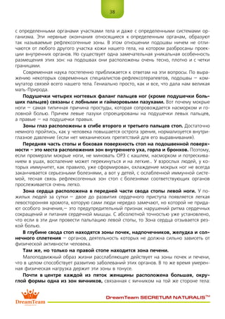 38
DreamTeam SECRETUM NATURALIS™
с определенными органами участками тела и даже с определенными системами ор-
ганизма. Эти нервные окончания относящиеся к определенным органам, образуют
так называемые рефлексогенные зоны. В этом отношении подошвы ничем не отли-
чаются от любого другого участка кожи нашего гела, на котором разбросаны проек-
ции внутренних органов. Но существует одна замечательная уникальная особенность
размещения этих зон: на подошвах они расположены очень тесно, плотно и с четки
границами.
Современная наука постепенно приближается к ответам на эти вопросы. По выра-
жению некоторых современных специалистов-рефлексотерапевтов, подошвы – ком-
мутатор связей всего нашего тела. Гениально просто, как и все, что дала нам великая
мать-Природа.
Подушечки четырех ногтевых фаланг пальцев ног (кроме подушечки боль-
ших пальцев) связаны с лобными и гайморовыми пазухами. Вот почему мокрые
ноги – самая типичная причина простуды, которая сопровождается насморком и го-
ловной болью. Причем левые пазухи спроецированы на подушечки левых пальцев,
а правые – на подушечки правых.
Зоны глаз расположены в сгибе второго и третьего пальцев стоп. Достаточно
немного пройтись, как у человека повышается острота зрения, нормализуется внутри-
глазное давление (если нет механических препятствий для его выравнивания).
Передняя часть стопы и боковая поверхность стоп на подошвенной поверх-
ности – это места расположения зон внутреннего уха, горла и бронхов. Поэтому,
если промерзли мокрые ноги, не миновать ОРЗ с кашлем, насморком и потрескива-
нием в ушах, воспаление может перекинуться и на легкие… У взрослых людей, у ко-
торых иммунитет, как правило, уже сформирован, охлаждение мокрых ног не всегда
заканчивается серьезными болезнями, а вот у детей, с ослабленной иммунной систе-
мой, тесная связь рефлексогенных зон стоп с болезнями соответствующих органов
прослеживается очень легко.
Зона сердца расположена в передней части свода стопы левой ноги. У по-
жилых людей за сутки – двое до развития сердечного приступа появляется легкая
левосторонняя хромота, которую сами люди нередко замечают, но которой не прида-
ют особого значения, – это предупредительный признак нарушений ритма сердечных
сокращений и питания сердечной мышцы. С абсолютной точностью уже установлено,
что если в эти дни провести пальпацию левой стопы, то Зона сердца отзывается рез-
кой болью.
В глубине свода стоп находятся зоны почек, надпочечников, желудка и сол-
нечного сплетения – органов, деятельность которых не должна сильно зависеть от
физической активности человека.
Там же, но только на правой стопе находится зона печени.
Малоподвижный образ жизни расслабляющее действует на зоны почек и печени,
что в целом способствует развитию заболеваний этих органов. В то же время умерен-
ная физическая нагрузка держит эти зоны в тонусе.
Почти в центре каждой из пяток женщины расположена большая, окру-
глой формы одна из зон яичников, связанная с яичником на той же стороне тела:
 