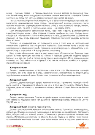 39
www.dtbiz.ru
левая – с левым, правая – с правым. Замечено, что еще задолго до появления тяну-
щих болей внизу живота и других симптомов многим женщинам становится больно
наступать на пятку той ноги, на стороне которой начинается аднексит.
Так как человек устроен несимметрично, то и зоны соответствующих органов рас-
полагаются несимметрично: зоны сердца, поджелудочной железы, селезенки, части
толстого кишечника спроецированы на левую стопу, а зоны желчного пузыря, печени,
некоторые части тонкого и толстого кишечника – на правой стопе.
Если обнаруживается болезненная точка, надо идти к врачу, разбирающемуся
в рефлексогенных зонах, чтобы вовремя провести профилактику или лечение начи-
нающегося заболевания какого-то конкретного органа, Древние врачи особенно на-
стаивали на том, чтобы взрослые придавали серьезное значение жалобам детей на
боли в стопах.
Поэтому не отмахивайтесь от очевидного: если в стопе или на подошвенной
поверхности у ребенка или у взрослого появилась болезненная точка и этому нет
определенного объяснения (ушиб, подвывих, перенапряжение…), обращайтесь к не-
вропатологу, а еще лучше – к врачу-рефлексотерапевту.
Надо только обязательно иметь в виду следующее обстоятельство: болевые ощу-
щения в зонах проекции органов на стопах и подошве держатся недолго (редко
больше чем два-три дня), а потом притупляются или проходят. И это совершенно не
означает, что беда обошла вас стороной. Как раз часто бывает наоборот – процесс
становится хроническим.
Женщина 50 лет
Диагноз: множественные кровоточащие язвы кожи стоп. Накладывала пластырь
на область ран с 00 часов до 8 утра. Кровоточивость прекратилась на второй день;
зарубцевались язвы на 6 день. Кроме этою улучшилось общее самочувствие.
Женщина 66 лет
Диагноз: Деформирующий артроз коленного сустава. Применяла пластырь на об-
ласть колена и подошвенную область на ночь в течении 2-х недель. Прошла боль
в суставе, исчезла отечность, движение в полном объеме. Колено больше не беспо-
коит.
Женщина 61 год
Диагноз: гипертоническая болезнь второй степени. Использовала пластырь в тече-
нии недели на подошвы обеих ног. Давление нормализировалось: стабильно 120/70-
130/80 мм. рт. ст.
Женщина 50 лет. Инвалид первой группы
Диагноз: рак молочной железы с метастазами в кости. Принимала химиотерапию,
облучение. Опухоль несколько уменьшилась в размерах, но продолжали беспокоить
боли, общая слабость, плохой аппетит. Отчаявшись, решила провести лечение пла-
стырем. Использовала пластырь на область больной груди и на стопы. После перво-
го применения молочная железа стала значительно мягче и опухоль уменьшилась
 