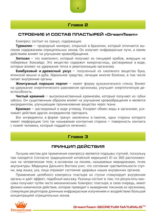 4
DreamTeam SECRETUM NATURALIS™
СТРОЕНИЕ И СОСТАВ ПЛАСТЫРЕЙ «DreamTeam»
Компресс состоит из гранул, содержащих:
Турмалин – природный минерал, открытый в Бразилии, который отличается вы-
соким содержанием отрицательных ионов. Он излучает инфракрасные лучи, а своим
действием влияет на улучшение кровообращения.
Хитозан – это компонент, который получают из панцирей крабов, живущих на
побережье Хоккайдо. Это вещество содержит микрочастицы, растворимые в воде,
которые влияют на удержание тепла и ревитализацию организма.
Бамбуковый и древесный уксус – полученный из смоляного вещества бука,
японской вишни и дуба. Идеальное средство, лечащее многие болезни, в том числе
питает внутренние органы.
Жемчужный порошок перлит – имеет форму вулканического стекла. Влияет
на удержание энергетического равновесия организма, улучшает энергетическую де-
еспособность.
Чистый кремний – высококачественный кремнезём, который получают из губки
saliceus. Он существенным образом влияет на улучшение кровообращения и является
ингредиентом, улучшающим проникновение вещества через ткани.
Крахмал – растворимый в воде углевод. Ускоряет обмен воды в организме, уси-
ливает действие других ингредиентов препарата.
Все ингредиенты в форме гранул заключены в пакетик, одна сторона которого
имеет перфорацию (это так называемая контактная сторона – поверхность контакта
с кожей человека, который поддаётся лечению).
ПРИНЦИП ДЕЙСТВИЯ
Лучшим местом для применения компресса являются подошвы ступней, поскольку
там находятся (согласно традиционной китайской медицине) 61 из 360 расположен-
ных на человеческом теле, в основном на линиях, называемых меридианами, точек
акупунктуры. Медицина Дальнего Востока учит, что состояние чувствительности ступ-
ни, вид языка, уха, лица отражает состояние здоровья наших внутренних органов.
Применение целебного компресса пластыря на ступни стимулирует внутренние
органы и даёт эффект, подобный массажу. Разница состоит в том, что результаты мас-
сажа получают путём чисто механическим. Компресс пластыря, в свою очередь, имеет
физико-химическое действие, которое приводит к выведению токсинов из организма,
стимуляции рецепторов длинным инфракрасным излучением и воздействию большой
концентрацией отрицательных ионов.
Глава 2
Глава 3
 