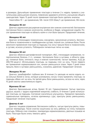 40
DreamTeam SECRETUM NATURALIS™
в размерах. Дальнейшее применение пластыря в течении 2-х недель привело к зна-
чительному уменьшению опухоли, появлению здорового аппетита, улучшению общего
самочувствия. Через 15 дней после применеия пластыря были сделаны анализы:
Гемоглобин 72 – до применения, 126- после СОЭ-32мм/1- до применения, 126-после.
Женщина 46 лет
Диагноз: варикозное расширение внутренних вен нижних конечностей. Беспокоили
постоянные боли в нижних конечностях, особенно в бедре, затрудненная ходьба. По-
сле применения пластыря на область колен и стоп боли прошли. Продолжает лечение.
Женщина 40 лет
Диагноз: остеохондроз позвоночника, коксартроз, хроническая усталость. Беспоко-
или боли в позвоночнике и тазобедренном суставе, плохой сон, головные боли. После
месячного применения пластыря на подошвы (на ночь) прошли боли в позвоночнике,
в суставе, исчезла усталость. Побледнели пигментные пятна на коже.
Женщина 50 лет
Диагноз: обменно-дистрофический полиартрит, ИБС, стенокардия напряжение, ги-
пертоническая болезнь 2 ст., климакс. Беспокоили боли в суставах, в области серд-
ца, головные боли, отечность лица и нижних конечностей, частые приливы, А/Д до
200/110 мм.рт.ст. Использовала пластырь на подошвы стоп на ночь. После первого
же применения нормализовался сон, начали уменьшаться отеки. Через 7 дней отеки
прошли, боли в суставах уменьшились, снизилось давление. Продолжает лечение.
Женщина 70 лет
Диагноз: тромбофлебит глубоких вен. В течение 2-х месяцев не могла ходить из-
за сильных болей в ногах, которые усиливались ночью. Стала применять пластырь на
подошвы обеих ног на ночь. На третий день боли уменьшились, встала на ноги, через
15 дней смогла самостоятельно ходить.
Мужчина 50 лет
Диагноз: бронхиальная астма, болеет 10 лет. Гормонотерапия. Частые приступы
удушья, кашель с трудно отделяемой мокротой, слабость. В течении 7 дней использо-
вал пластырь на подошвы. Состояние значительно улучшилось. Прекратил принимать
гормональные препараты, исчезла крапивница с рук, приступы резко уменьшились.
Продолжает лечение пластырем.
Девочка 6 лет
Диагноз: пищевое отравление. Беспокоили слабость, частые приступы рвоты, повы-
шенная температура. После очистки кишечника на ночь ребенку на стопы положили
пластырь. Ребенок спал спокойно, температура нормализовалась, рвотных позывов не
было. Пластыри были очень темного цвета.
 