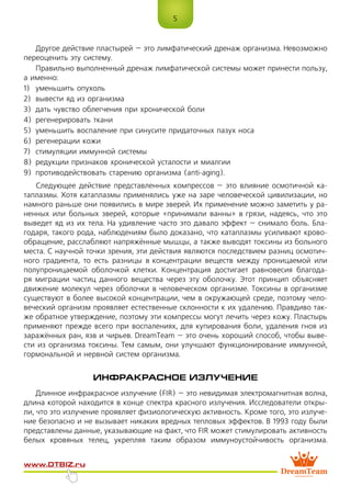 5
www.dtbiz.ru
Другое действие пластырей – это лимфатический дренаж организма. Невозможно
переоценить эту систему.
Правильно выполненный дренаж лимфатической системы может принести пользу,
а именно:
1)	 уменьшить опухоль
2)	 вывести яд из организма
3)	 дать чувство облегчения при хронической боли
4)	 регенерировать ткани
5)	 уменьшить воспаление при синусите придаточных пазух носа
6)	 регенерации кожи
7)	 стимуляции иммунной системы
8)	 редукции признаков хронической усталости и миалгии
9)	 противодействовать старению организма (anti-aging).
Следующее действие представленных компрессов – это влияние осмотичной ка-
таплазмы. Хотя катаплазмы применялись уже на заре человеческой цивилизации, но
намного раньше они появились в мире зверей. Их применение можно заметить у ра-
ненных или больных зверей, которые «принимали ванны» в грязи, надеясь, что это
выведет яд из их тела. На удивление часто это давало эффект – снимало боль. Бла-
годаря, такого рода, наблюдениям было доказано, что катаплазмы усиливают крово-
обращение, расслабляют напряжённые мышцы, а также выводят токсины из больного
места. С научной точки зрения, эти действия являются последствием разниц осмотич-
ного градиента, то есть разницы в концентрации веществ между проницаемой или
полупроницаемой оболочкой клетки. Концентрация достигает равновесия благода-
ря миграции частиц данного вещества через эту оболочку. Этот принцип объясняет
движение молекул через оболочки в человеческом организме. Токсины в организме
существуют в более высокой концентрации, чем в окружающей среде, поэтому чело-
веческий организм проявляет естественные склонности к их удалению. Правдиво так-
же обратное утверждение, поэтому эти компрессы могут лечить через кожу. Пластырь
применяют прежде всего при воспалениях, для купирования боли, удаления гноя из
заражённых ран, язв и чирьев. DreamTeam – это очень хороший способ, чтобы выве-
сти из организма токсины. Тем самым, они улучшают функционирование иммунной,
гормональной и нервной систем организма.
ИНФРАКРАСНОЕ ИЗЛУЧЕНИЕ
Длинное инфракрасное излучение (FIR) – это невидимая электромагнитная волна,
длина которой находится в конце спектра красного излучения. Исследователи откры-
ли, что это излучение проявляет физиологическую активность. Кроме того, это излуче-
ние безопасно и не вызывает никаких вредных тепловых эффектов. В 1993 году были
представлены данные, указывающие на факт, что FIR может стимулировать активность
белых кровяных телец, укрепляя таким образом иммуноустойчивость организма.
 
