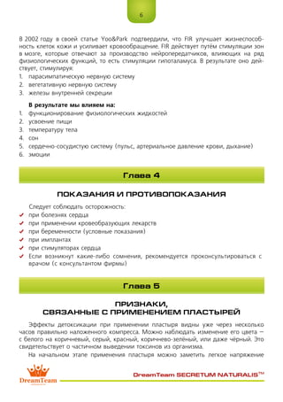 6
DreamTeam SECRETUM NATURALIS™
В 2002 году в своей статье Yoo&Park подтвердили, что FIR улучшает жизнеспособ-
ность клеток кожи и усиливает кровообращение. FIR действует путём стимуляции зон
в мозге, которые отвечают за производство нейропередатчиков, влияющих на ряд
физиологических функций, то есть стимуляции гипоталамуса. В результате оно дей-
ствует, стимулируя:
1.	 парасимпатическую нервную систему
2.	 вегетативную нервную систему
3.	 железы внутренней секреции
В результате мы влияем на:
1.	 функционирование физиологических жидкостей
2.	 усвоение пищи
3.	 температуру тела
4.	 сон
5.	 сердечно-сосудистую систему (пульс, артериальное давление крови, дыхание)
6.	 эмоции
ПОКАЗАНИЯ И ПРОТИВОПОКАЗАНИЯ
Следует соблюдать осторожность:
	 при болезнях сердца
	 при применении кровеобразующих лекарств
	 при беременности (условные показания)
	 при имплантах
	 при стимуляторах сердца
	 Если возникнут какие-либо сомнения, рекомендуется проконсультироваться с 
врачом (с консультантом фирмы)
ПРИЗНАКИ,
СВЯЗАННЫЕ С ПРИМЕНЕНИЕМ ПЛАСТЫРЕЙ
Эффекты детоксикации при применении пластыря видны уже через несколько
часов правильно наложенного компресса. Можно наблюдать изменение его цвета –
с белого на коричневый, серый, красный, коричнево-зелёный, или даже чёрный. Это
свидетельствует о частичном выведении токсинов из организма.
На начальном этапе применения пластыря можно заметить легкое напряжение
Глава 4
Глава 5
 