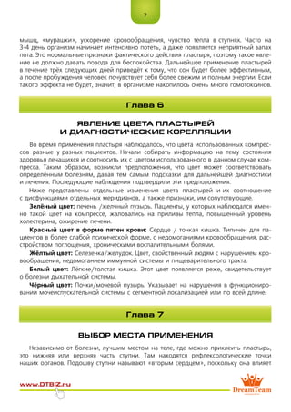 7
www.dtbiz.ru
мышц, «мурашки», ускорение кровообращения, чувство тепла в ступнях. Часто на
3-4 день организм начинает интенсивно потеть, а даже появляется неприятный запах
пота. Это нормальные признаки фактического действия пластыря, поэтому такое явле-
ние не должно давать повода для беспокойства. Дальнейшее применение пластырей
в течение трёх следующих дней приведёт к тому, что сон будет более эффективным,
а после пробуждения человек почувствует себя более свежим и полным энергии. Если
такого эффекта не будет, значит, в организме накопилось очень много гомотоксинов.
ЯВЛЕНИЕ ЦВЕТА ПЛАСТЫРЕЙ
И ДИАГНОСТИЧЕСКИЕ КОРЕЛЛЯЦИИ
Во время применения пластыря наблюдалось, что цвета использованных компрес-
сов разные у разных пациентов. Начали собирать информацию на тему состояния
здоровья лечащихся и соотносить их с цветом использованного в данном случае ком-
пресса. Таким образом, возникли предположения, что цвет может соответствовать
определённым болезням, давая тем самым подсказки для дальнейшей диагностики
и лечения. Последующие наблюдения подтвердили эти предположения.
Ниже представлены отдельные изменения цвета пластырей и их соотношение
с дисфункциями отдельных меридианов, а также признаки, им сопутствующие.
Зелёный цвет: печень /желчный пузырь. Пациенты, у которых наблюдался имен-
но такой цвет на компрессе, жаловались на приливы тепла, повышенный уровень
холестерина, ожирение печени.
Красный цвет в форме пятен крови: Сердце / тонкая кишка. Типичен для па-
циентов в более слабой психической форме, с недомоганиями кровообращения, рас-
стройством поглощения, хроническими воспалительными болями.
Жёлтый цвет: Селезенка/желудок. Цвет, свойственный людям с нарушением кро-
вообращения, недомоганием иммунной системы и пищеварительного тракта.
Белый цвет: Лёгкие/толстая кишка. Этот цвет появляется реже, свидетельствует
о болезни дыхательной системы.
Чёрный цвет: Почки/мочевой пузырь. Указывает на нарушения в функциониро-
вании мочеиспускательной системы с сегментной локализацией или по всей длине.
ВЫБОР МЕСТА ПРИМЕНЕНИЯ
Независимо от болезни, лучшим местом на теле, где можно приклеить пластырь,
это нижняя или верхняя часть ступни. Там находятся рефлексологические точки
наших органов. Подошву ступни называют «вторым сердцем», поскольку она влияет
Глава 6
Глава 7
 