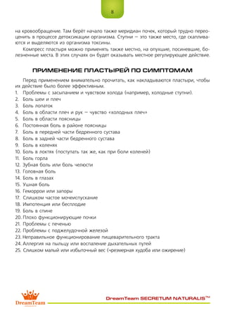 8
DreamTeam SECRETUM NATURALIS™
на кровообращение. Там берёт начало также меридиан почек, который трудно перео-
ценить в процессе детоксикации организма. Ступни – это также место, где скаплива-
ются и выделяются из организма токсины.
Компресс пластыря можно применять также местно, на опухшие, посиневшие, бо-
лезненные места. В этих случаях он будет оказывать местное регулирующее действие.
ПРИМЕНЕНИЕ ПЛАСТЫРЕЙ ПО СИМПТОМАМ
Перед применением внимательно прочитать, как накладываются пластыри, чтобы
их действие было более эффективным.
1.	 Проблемы с засыпанием и чувством холода (например, холодные ступни).
2.	 Боль шеи и плеч
3.	 Боль лопаток
4.	 Боль в области плеч и рук – чувство «холодных плеч»
5.	 Боль в области поясницы
6.	 Постоянная боль в районе поясницы
7.	 Боль в передней части бедренного сустава
8.	 Боль в задней части бедренного сустава
9.	 Боль в коленях
10.	Боль в локтях (поступать так же, как при боли коленей)
11.	 Боль горла
12.	 Зубная боль или боль челюсти
13.	Головная боль
14.	Боль в глазах
15.	Ушная боль
16.	Геморрои или запоры
17.	 Слишком частое мочеиспускание
18.	Импотенция или бесплодие
19.	Боль в спине
20.	Плохо функционирующие почки
21.	 Проблемы с печенью
22.	Проблемы с поджелудочной железой
23.	Неправильное функционирование пищеварительного тракта
24.	Аллергия на пыльцу или воспаление дыхательных путей
25.	Слишком малый или избыточный вес (чрезмерная худоба или ожирение)
 