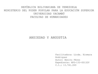 REPÚBLICA BOLIVARIANA DE VENEZUELA
MINISTERIO DEL PODER POPULAR PARA LA EDUCACIÓN SUPERIOR
UNIVERSIDAD YACAMBÚ
FACULTAD DE HUMANIDADES
ANSIEDAD Y ANGUSTIA
Facilitadora: Licda. Xiomara
Rodríguez
Autor: Benito Pérez
Expediente: HPS-132-00132V
C.I.: 13.741.269
 