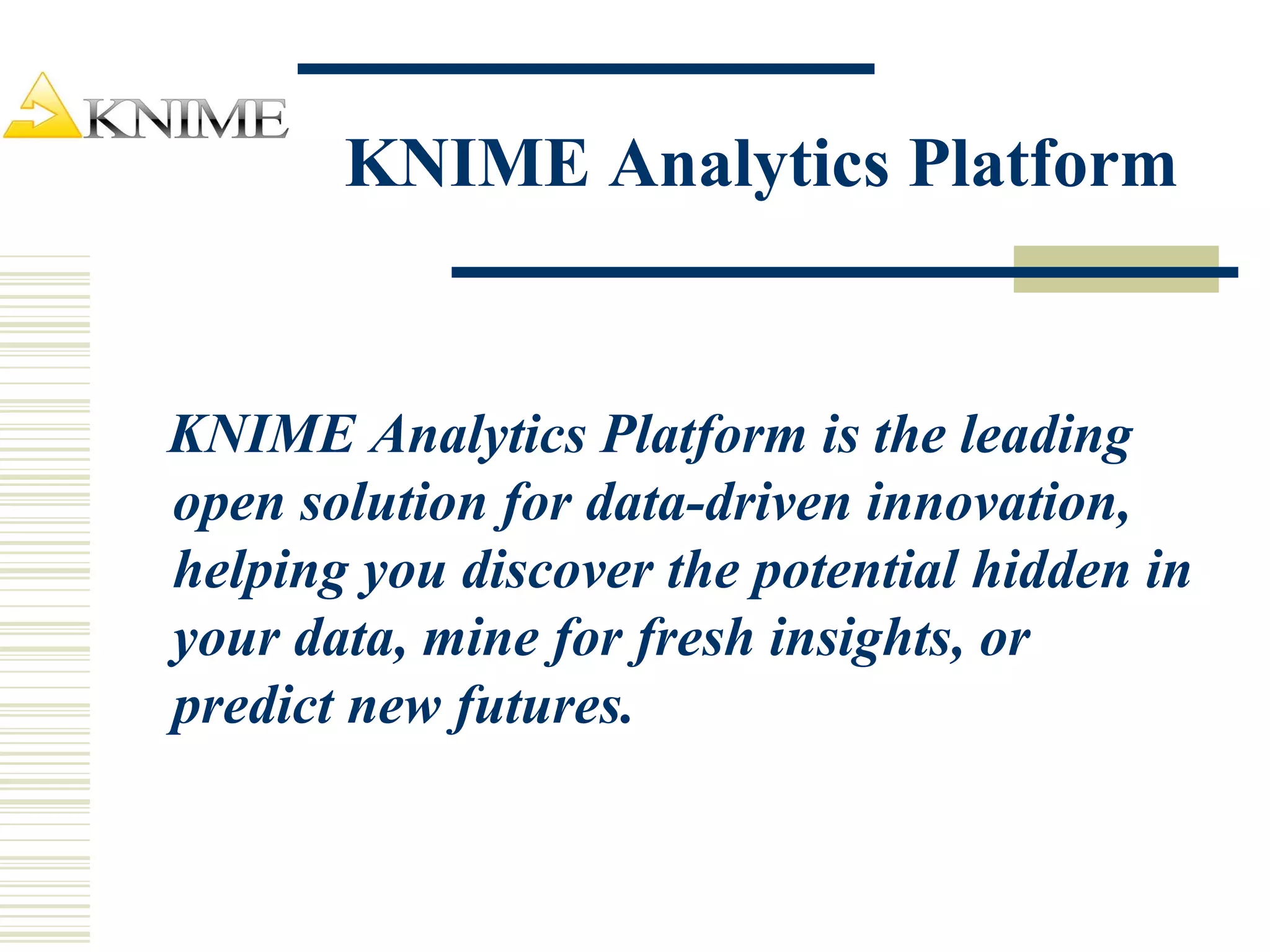 KNIME Analytics Platform
KNIME Analytics Platform is the leading
open solution for data-driven innovation,
helping you discover the potential hidden in
your data, mine for fresh insights, or
predict new futures.
 