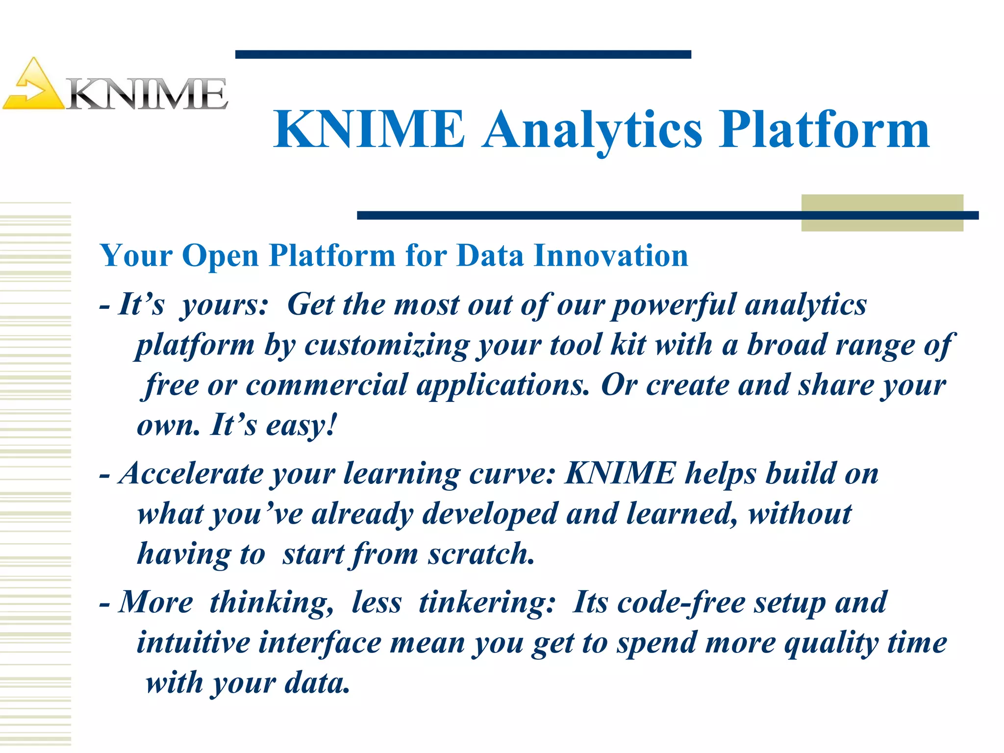 KNIME Analytics Platform
Your Open Platform for Data Innovation
- It’s yours: Get the most out of our powerful analytics
platform by customizing your tool kit with a broad range of
free or commercial applications. Or create and share your
own. It’s easy!
- Accelerate your learning curve: KNIME helps build on
what you’ve already developed and learned, without
having to start from scratch.
- More thinking, less tinkering: Its code-free setup and
intuitive interface mean you get to spend more quality time
with your data.
 