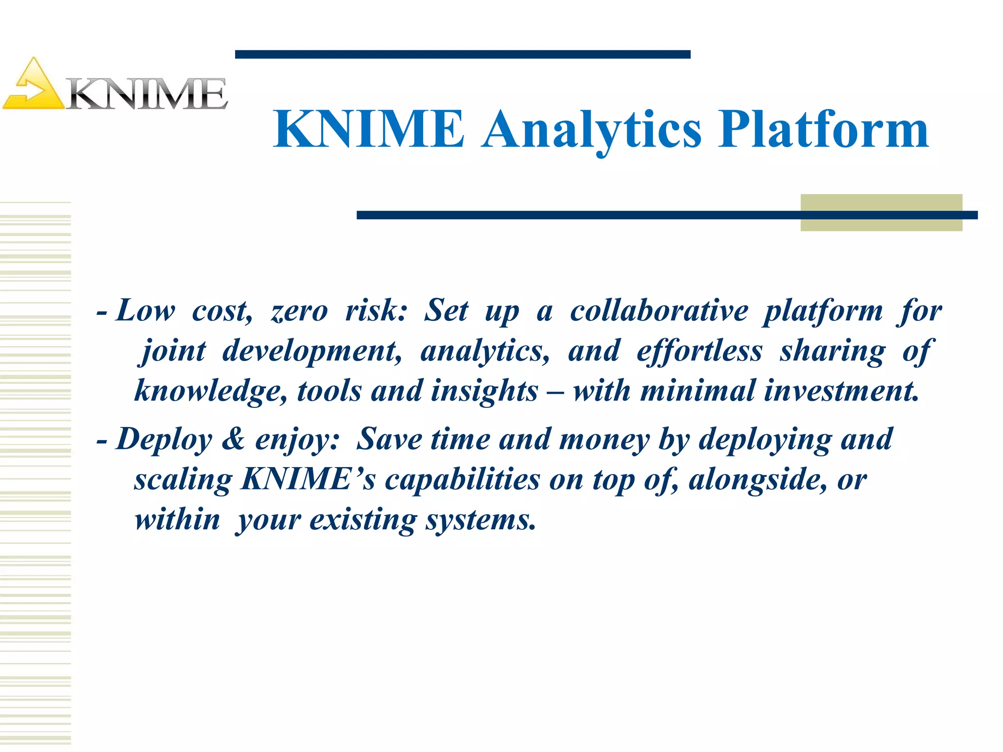 KNIME Analytics Platform
- Low cost, zero risk: Set up a collaborative platform for
joint development, analytics, and effortless sharing of
knowledge, tools and insights – with minimal investment.
- Deploy & enjoy: Save time and money by deploying and
scaling KNIME’s capabilities on top of, alongside, or
within your existing systems.
 