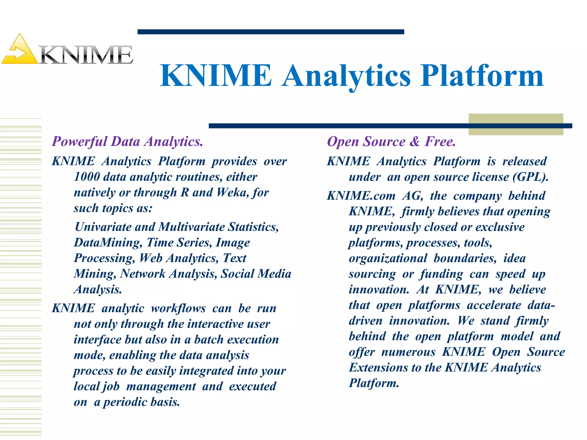 KNIME Analytics Platform
Powerful Data Analytics.
KNIME Analytics Platform provides over
1000 data analytic routines, either
natively or through R and Weka, for
such topics as:
Univariate and Multivariate Statistics,
DataMining, Time Series, Image
Processing, Web Analytics, Text
Mining, Network Analysis, Social Media
Analysis.
KNIME analytic workflows can be run
not only through the interactive user
interface but also in a batch execution
mode, enabling the data analysis
process to be easily integrated into your
local job management and executed
on a periodic basis.
Open Source & Free.
KNIME Analytics Platform is released
under an open source license (GPL).
KNIME.com AG, the company behind
KNIME, firmly believes that opening
up previously closed or exclusive
platforms, processes, tools,
organizational boundaries, idea
sourcing or funding can speed up
innovation. At KNIME, we believe
that open platforms accelerate data-
driven innovation. We stand firmly
behind the open platform model and
offer numerous KNIME Open Source
Extensions to the KNIME Analytics
Platform.
 
