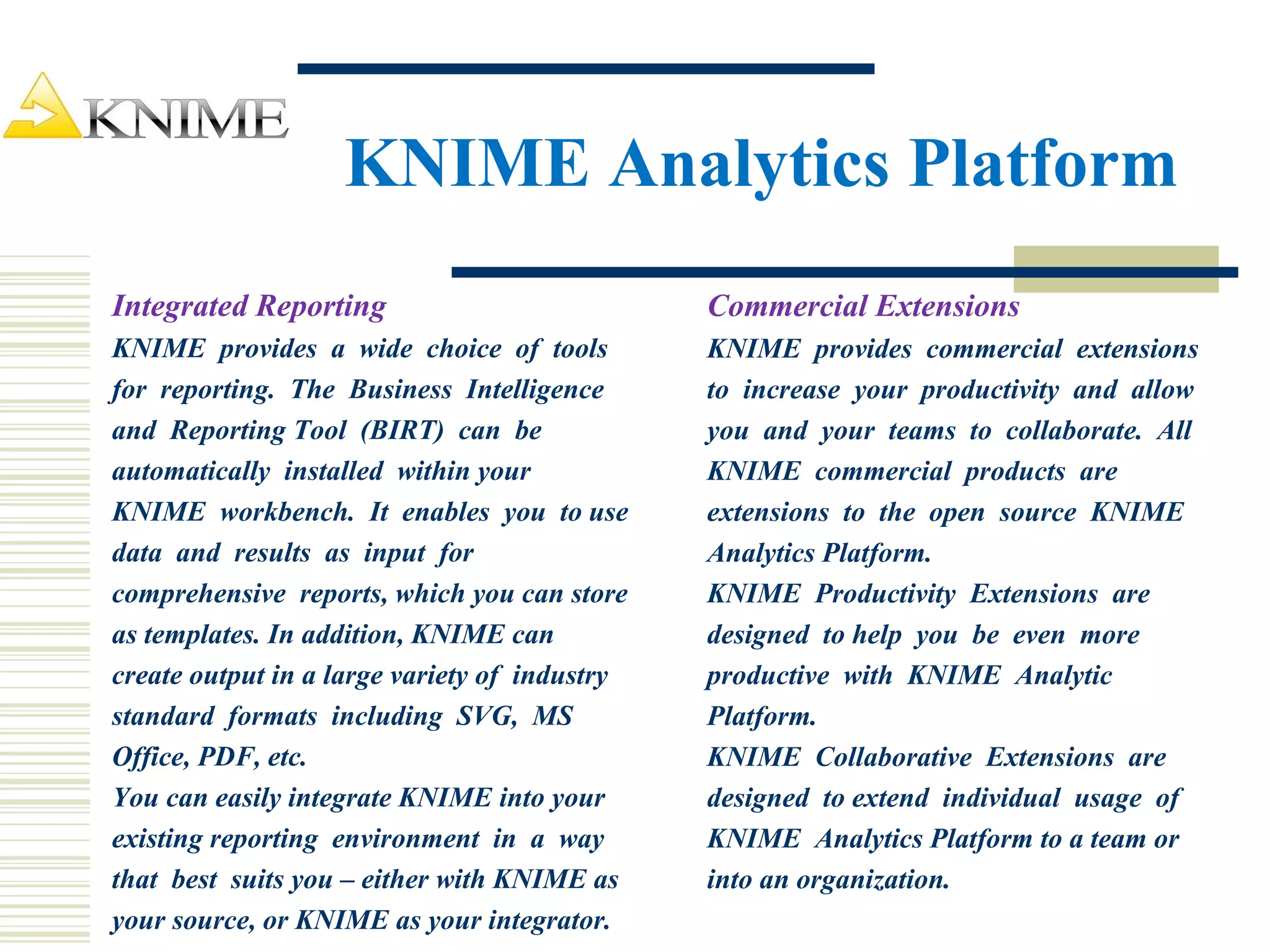 KNIME Analytics Platform
Integrated Reporting
KNIME provides a wide choice of tools
for reporting. The Business Intelligence
and Reporting Tool (BIRT) can be
automatically installed within your
KNIME workbench. It enables you to use
data and results as input for
comprehensive reports, which you can store
as templates. In addition, KNIME can
create output in a large variety of industry
standard formats including SVG, MS
Office, PDF, etc.
You can easily integrate KNIME into your
existing reporting environment in a way
that best suits you – either with KNIME as
your source, or KNIME as your integrator.
Commercial Extensions
KNIME provides commercial extensions
to increase your productivity and allow
you and your teams to collaborate. All
KNIME commercial products are
extensions to the open source KNIME
Analytics Platform.
KNIME Productivity Extensions are
designed to help you be even more
productive with KNIME Analytic
Platform.
KNIME Collaborative Extensions are
designed to extend individual usage of
KNIME Analytics Platform to a team or
into an organization.
 